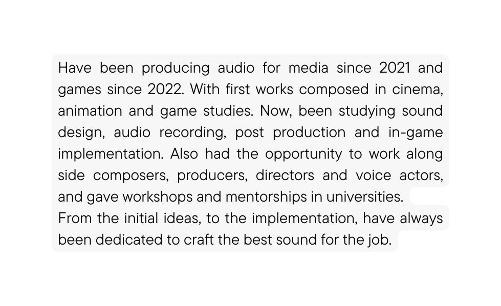 Have been producing audio for media since 2021 and games since 2022 With first works composed in cinema animation and game studies Now been studying sound design audio recording post production and in game implementation Also had the opportunity to work along side composers producers directors and voice actors and gave workshops and mentorships in universities From the initial ideas to the implementation have always been dedicated to craft the best sound for the job